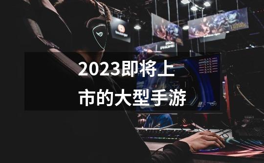 2023即将上市的大型手游-第1张-游戏资讯-一震网