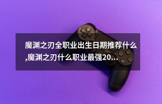 魔渊之刃全职业出生日期推荐什么,魔渊之刃什么职业最强2021-第1张-游戏资讯-一震网