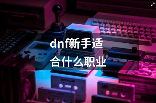 dnf新手适合什么职业-第1张-游戏资讯-一震网