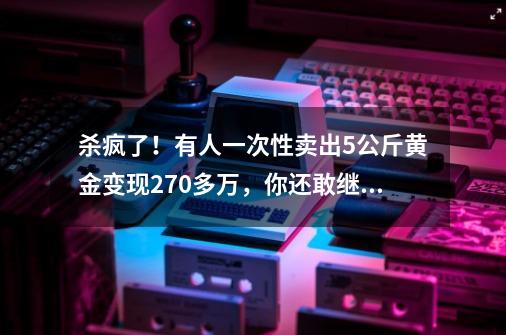 杀疯了！有人一次性卖出5公斤黄金变现270多万，你还敢继续买吗？-第1张-游戏资讯-一震网