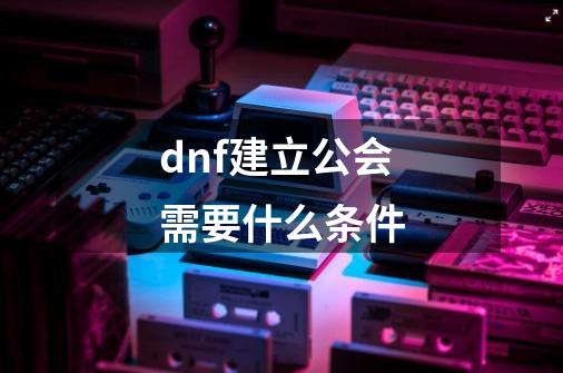 dnf建立公会需要什么条件-第1张-游戏资讯-一震网