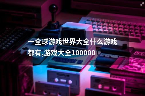 一全球游戏世界大全什么游戏都有,游戏大全100000-第1张-游戏资讯-一震网