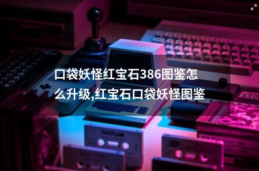 口袋妖怪红宝石386图鉴怎么升级,红宝石口袋妖怪图鉴-第1张-游戏资讯-一震网