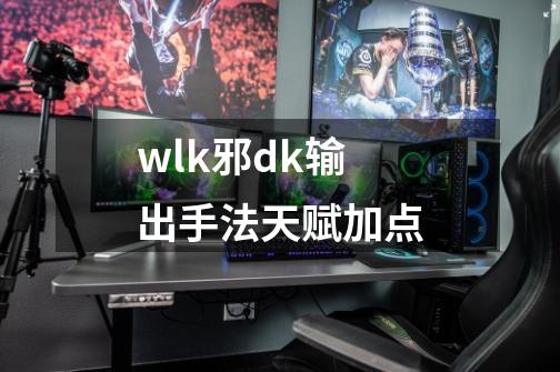 wlk邪dk输出手法天赋加点-第1张-游戏资讯-一震网