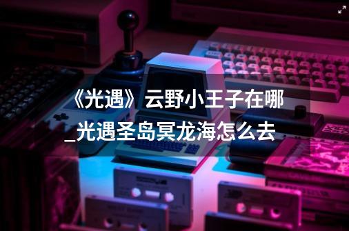 《光遇》云野小王子在哪?_光遇圣岛冥龙海怎么去-第1张-游戏资讯-一震网