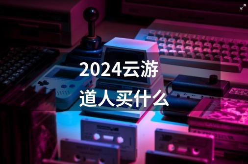 2024云游道人买什么-第1张-游戏资讯-一震网