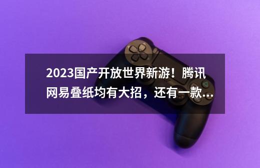 2023国产开放世界新游！腾讯网易叠纸均有大招，还有一款手握版号-第1张-游戏资讯-一震网