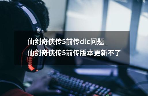 仙剑奇侠传5前传dlc问题_仙剑奇侠传5前传版本更新不了-第1张-游戏资讯-一震网