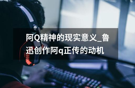 阿Q精神的现实意义_鲁迅创作阿q正传的动机-第1张-游戏资讯-一震网