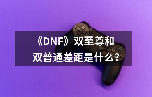 《DNF》双至尊和双普通差距是什么？-第1张-游戏资讯-一震网