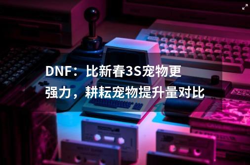 DNF：比新春3S宠物更强力，耕耘宠物提升量对比-第1张-游戏资讯-一震网