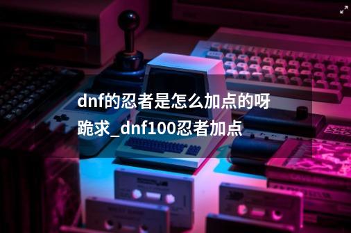 dnf的忍者是怎么加点的呀 跪求_dnf100忍者加点-第1张-游戏资讯-一震网