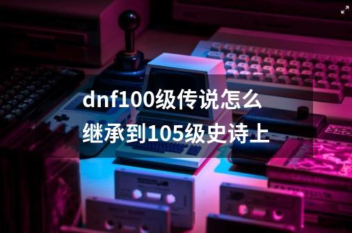 dnf100级传说怎么继承到105级史诗上-第1张-游戏资讯-一震网