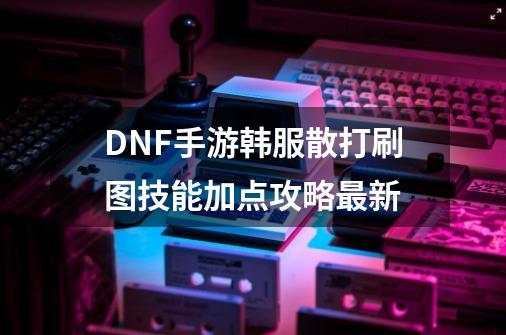 DNF手游韩服散打刷图技能加点攻略最新-第1张-游戏资讯-一震网