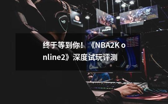 终于等到你！《NBA2K online2》深度试玩评测-第1张-游戏资讯-一震网