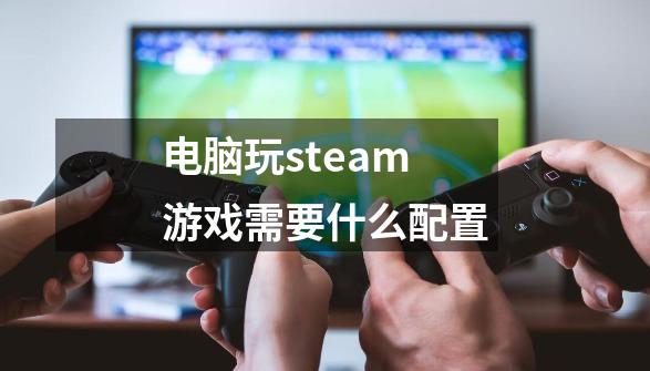 电脑玩steam游戏需要什么配置-第1张-游戏资讯-一震网