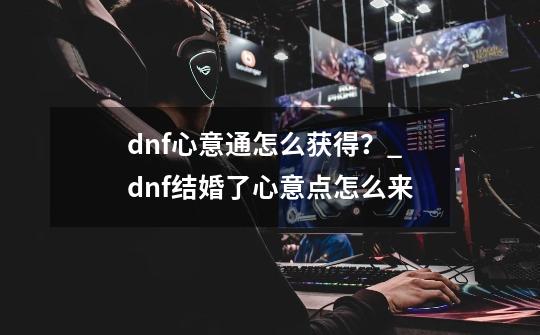 dnf心意通怎么获得？_dnf结婚了心意点怎么来-第1张-游戏资讯-一震网