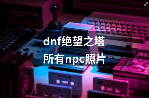 dnf绝望之塔所有npc照片-第1张-游戏资讯-一震网