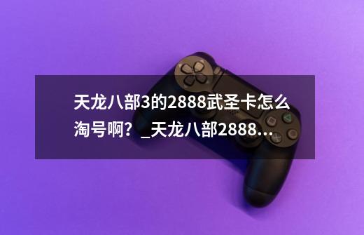 天龙八部3的2888武圣卡怎么淘号啊？_天龙八部2888武圣卡免费领-第1张-游戏资讯-一震网