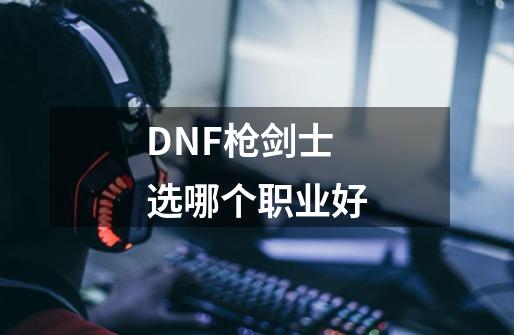 DNF枪剑士选哪个职业好-第1张-游戏资讯-一震网