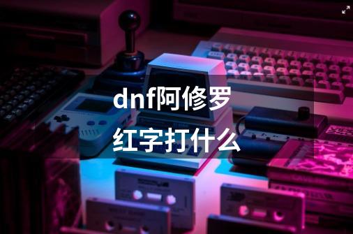 dnf阿修罗红字打什么-第1张-游戏资讯-一震网