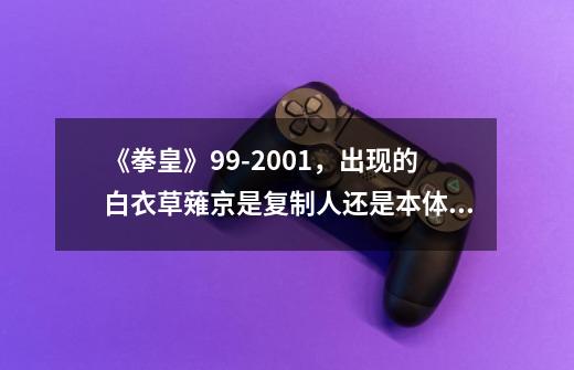 《拳皇》99-2001，出现的白衣草薙京是复制人还是本体？_拳皇2000立绘-第1张-游戏资讯-一震网