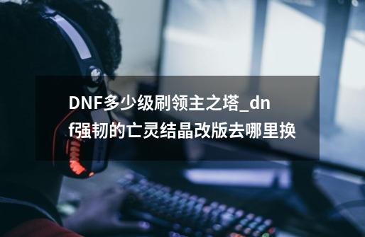 DNF多少级刷领主之塔_dnf强韧的亡灵结晶改版去哪里换-第1张-游戏资讯-一震网