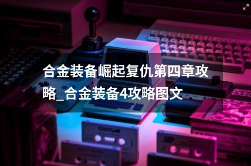 合金装备崛起复仇第四章攻略_合金装备4攻略图文-第1张-游戏资讯-一震网