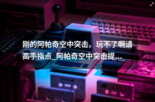 刚的..阿帕奇空中突击。玩不了啊请高手指点_阿帕奇空中突击提升人民幸福感-第1张-游戏资讯-一震网