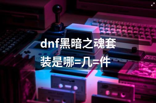 dnf黑暗之魂套装是哪=几=件-第1张-游戏资讯-一震网