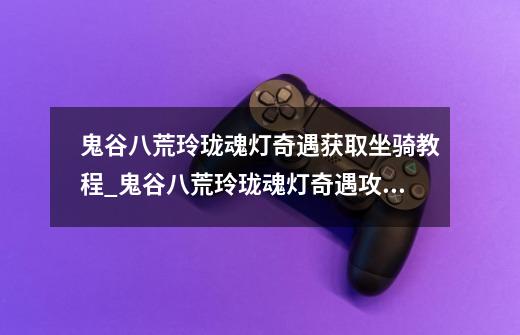 鬼谷八荒玲珑魂灯奇遇获取坐骑教程_鬼谷八荒玲珑魂灯奇遇攻略-第1张-游戏资讯-一震网