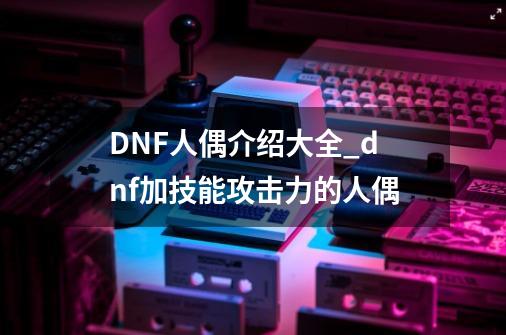 DNF人偶介绍大全_dnf加技能攻击力的人偶-第1张-游戏资讯-一震网