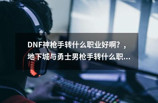 DNF神枪手转什么职业好啊？,地下城与勇士男枪手转什么职业好-第1张-游戏资讯-一震网