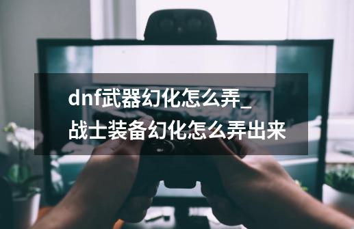 dnf武器幻化怎么弄_战士装备幻化怎么弄出来-第1张-游戏资讯-一震网