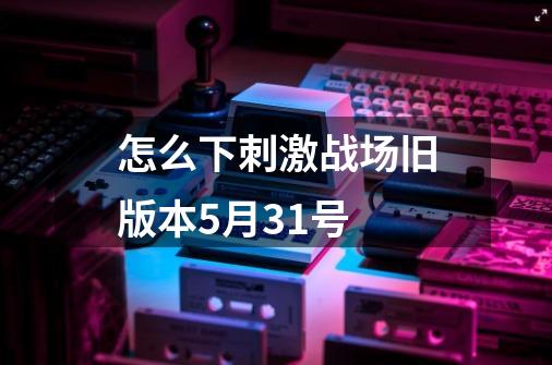 怎么下刺激战场旧版本5月31号-第1张-游戏资讯-一震网