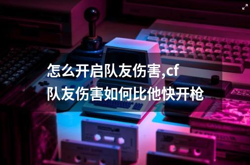 怎么开启队友伤害?,cf队友伤害如何比他快开枪-第1张-游戏资讯-一震网