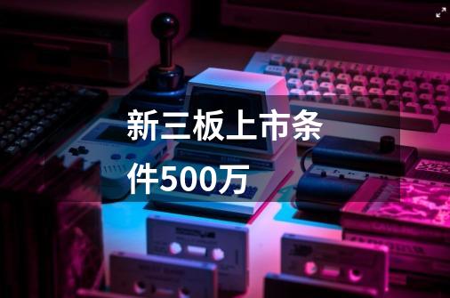 新三板上市条件500万-第1张-游戏资讯-一震网