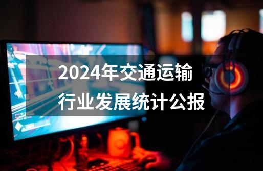 2024年交通运输行业发展统计公报-第1张-游戏资讯-一震网