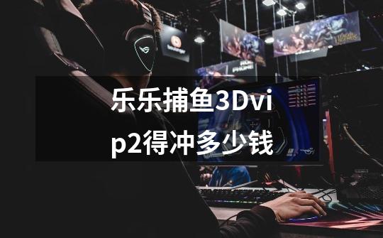 乐乐捕鱼3Dvip2得冲多少钱-第1张-游戏资讯-一震网