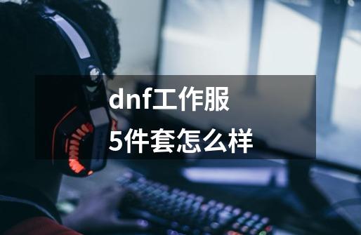 dnf工作服5件套怎么样-第1张-游戏资讯-一震网