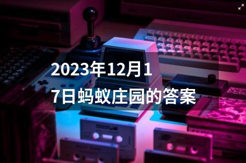 2023年12月17日蚂蚁庄园的答案-第1张-游戏资讯-一震网