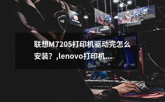 联想M7205打印机驱动完怎么安装？,lenovo打印机驱动-第1张-游戏资讯-一震网