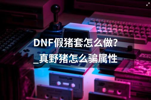 DNF假猪套怎么做？_真野猪怎么骗属性-第1张-游戏资讯-一震网