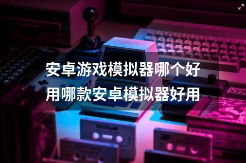 安卓游戏模拟器哪个好用哪款安卓模拟器好用-第1张-游戏资讯-一震网