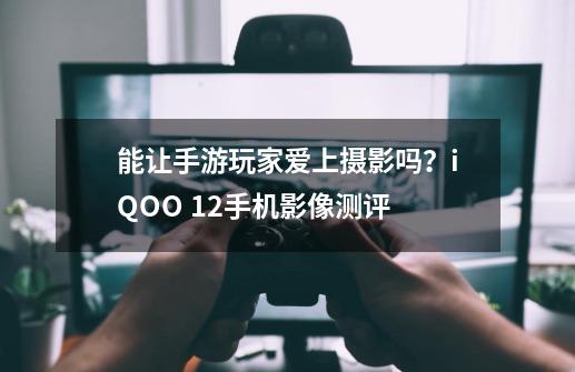 能让手游玩家爱上摄影吗？iQOO 12手机影像测评-第1张-游戏资讯-一震网