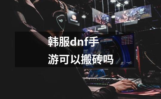 韩服dnf手游可以搬砖吗-第1张-游戏资讯-一震网