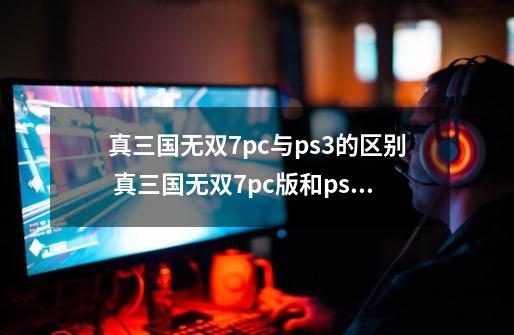 真三国无双7pc与ps3的区别 真三国无双7pc版和ps3版有没有区别？ 有几个版本，又有什么区_三国无双7有中文吗-第1张-游戏资讯-一震网