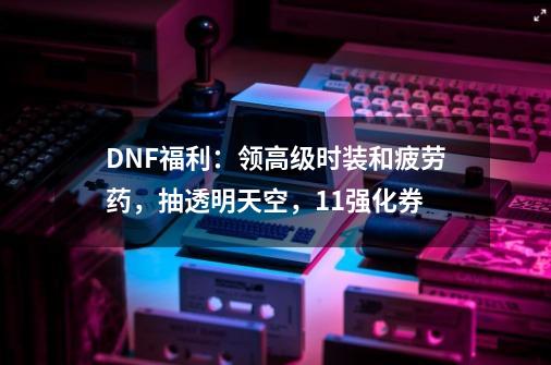 DNF福利：领高级时装和疲劳药，抽透明天空，+11强化券-第1张-游戏资讯-一震网