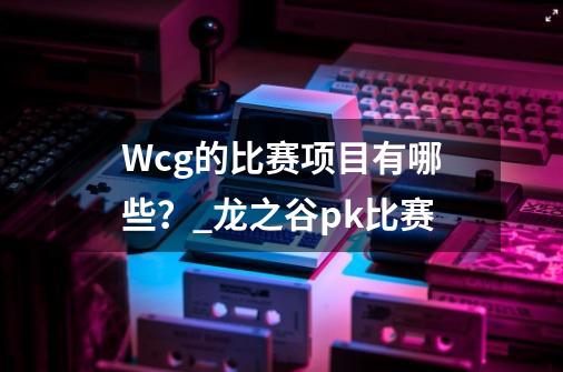 Wcg的比赛项目有哪些？_龙之谷pk比赛-第1张-游戏资讯-一震网