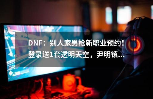 DNF：别人家男枪新职业预约！登录送1套透明天空，尹明镇大方了-第1张-游戏资讯-一震网